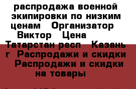 распродажа военной экипировки по низким ценам › Организатор ­ Виктор › Цена ­ 300 - Татарстан респ., Казань г. Распродажи и скидки » Распродажи и скидки на товары   